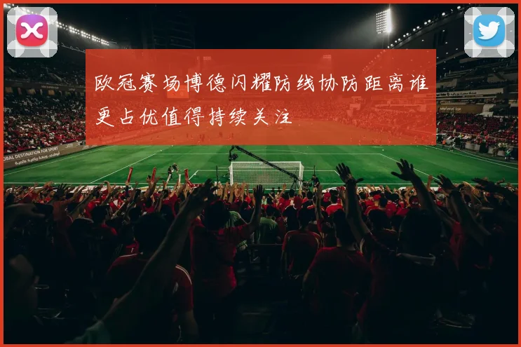 欧冠赛场博德闪耀防线协防距离谁更占优值得持续关注