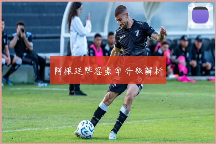 阿根廷阵容豪华升级解析
