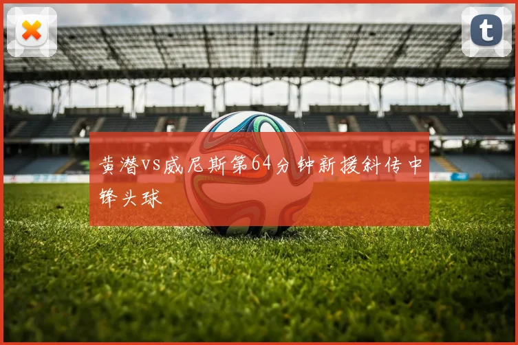 黄潜vs威尼斯第64分钟新援斜传中锋头球