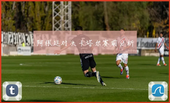 阿根廷对决卡塔尔赛前分析