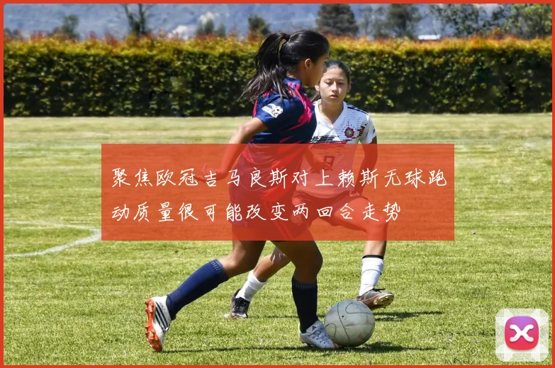 聚焦欧冠吉马良斯对上赖斯无球跑动质量很可能改变两回合走势