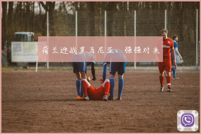 荷兰迎战罗马尼亚,强强对决