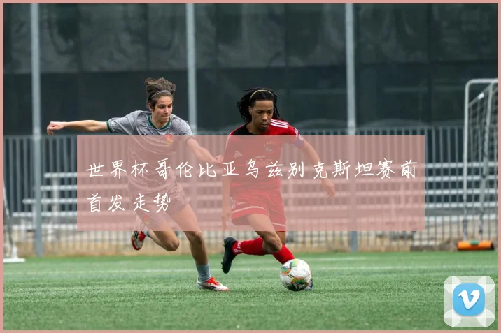 世界杯哥伦比亚乌兹别克斯坦赛前首发走势