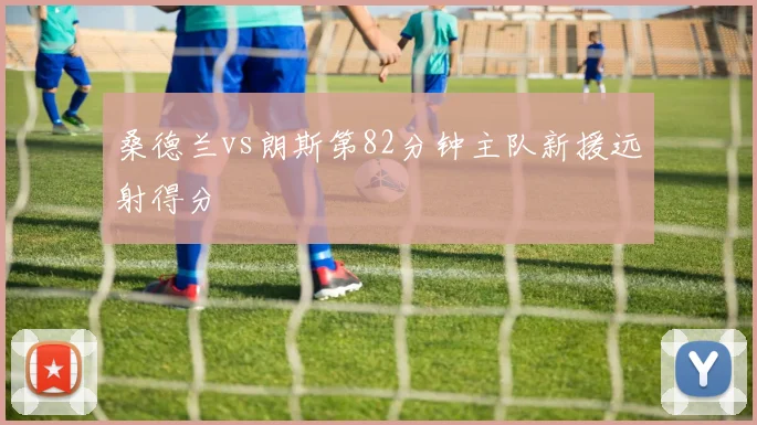桑德兰vs朗斯第82分钟主队新援远射得分