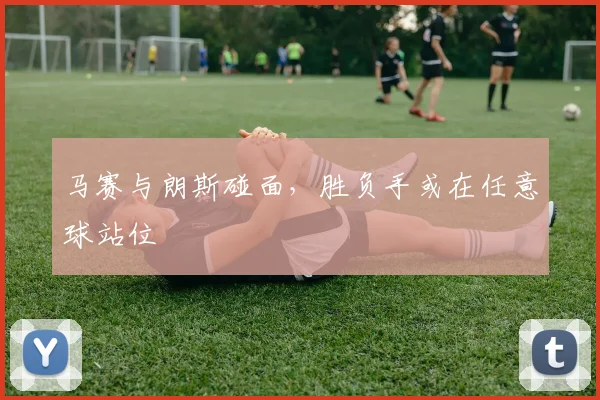 马赛与朗斯碰面，胜负手或在任意球站位