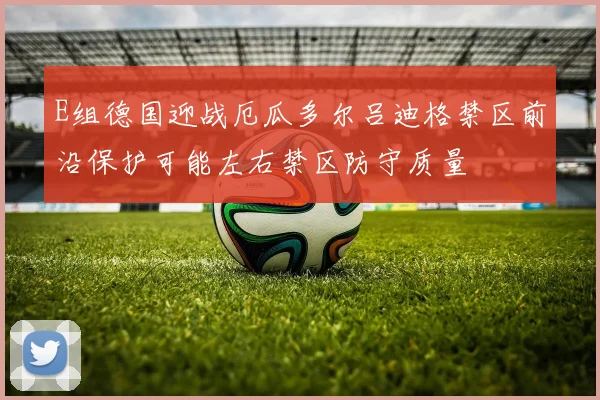 E组德国迎战厄瓜多尔吕迪格禁区前沿保护可能左右禁区防守质量