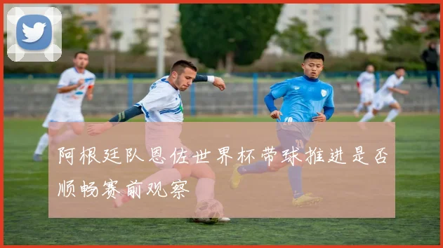 阿根廷队恩佐世界杯带球推进是否顺畅赛前观察