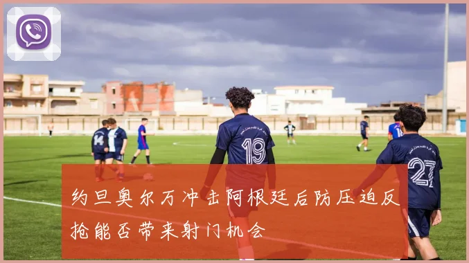 约旦奥尔万冲击阿根廷后防压迫反抢能否带来射门机会