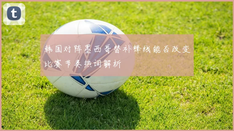 韩国对阵墨西哥替补锋线能否改变比赛节奏热词解析