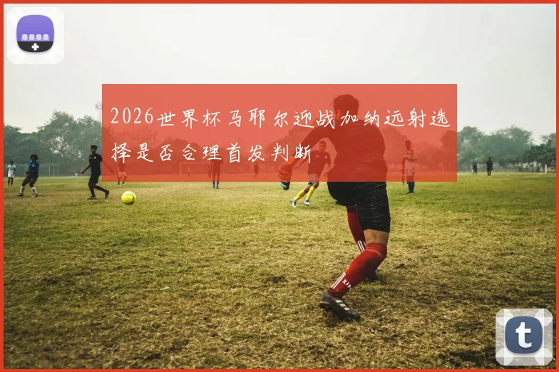 2026世界杯马耶尔迎战加纳远射选择是否合理首发判断