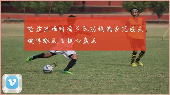 哈兹里面对荷兰队防线能否完成关键传球反击核心盘点