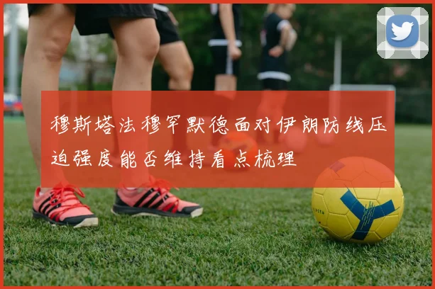 穆斯塔法穆罕默德面对伊朗防线压迫强度能否维持看点梳理