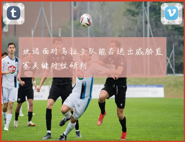坎诺面对乌拉圭队能否送出威胁直塞关键对位研判
