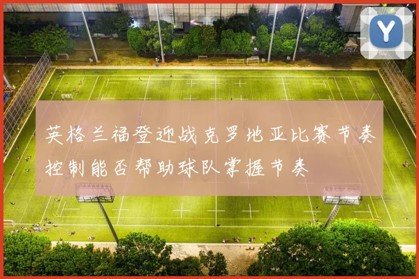 英格兰福登迎战克罗地亚比赛节奏控制能否帮助球队掌握节奏