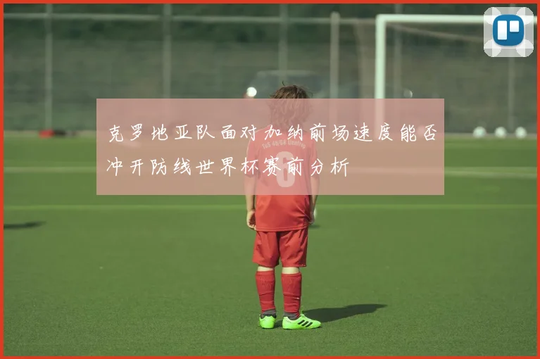 克罗地亚队面对加纳前场速度能否冲开防线世界杯赛前分析