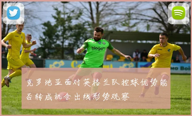 克罗地亚面对英格兰队控球优势能否转成机会出线形势观察