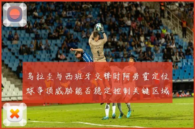 乌拉圭与西班牙交锋时阿劳霍定位球争顶威胁能否稳定控制关键区域