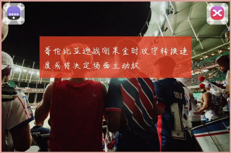 哥伦比亚迎战刚果金时攻守转换速度或将决定场面主动权