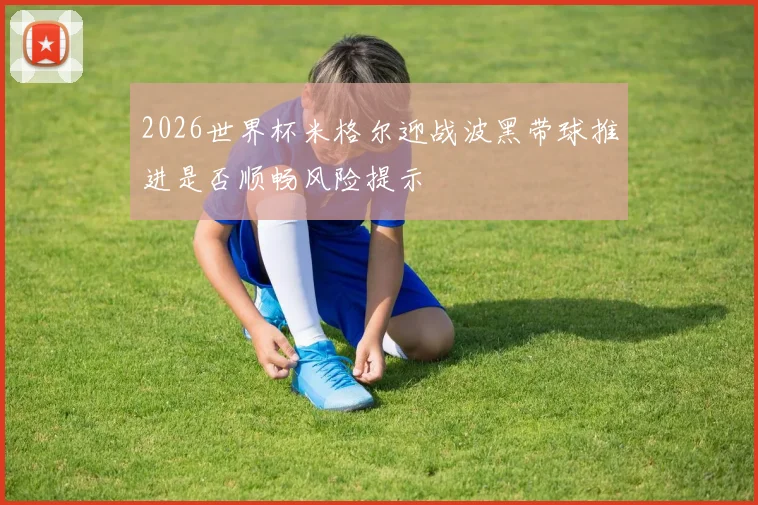 2026世界杯米格尔迎战波黑带球推进是否顺畅风险提示