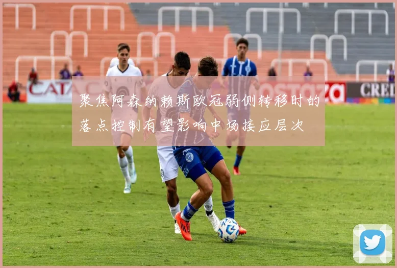 聚焦阿森纳赖斯欧冠弱侧转移时的落点控制有望影响中场接应层次