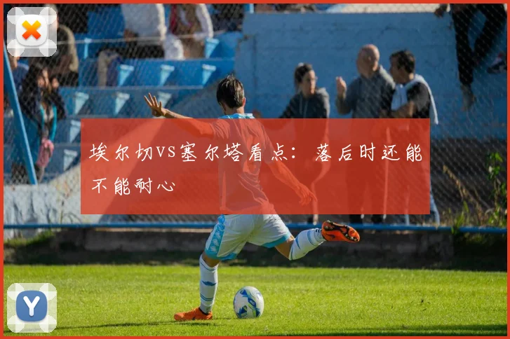 埃尔切vs塞尔塔看点：落后时还能不能耐心