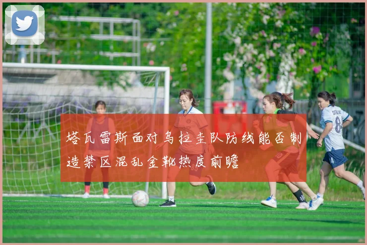 塔瓦雷斯面对乌拉圭队防线能否制造禁区混乱金靴热度前瞻