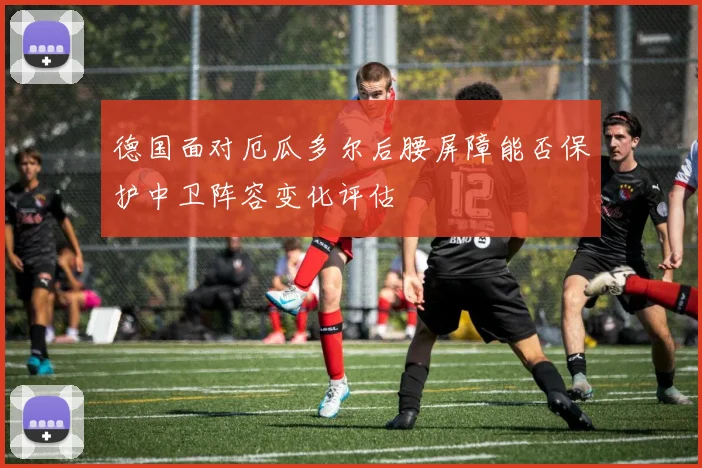 德国面对厄瓜多尔后腰屏障能否保护中卫阵容变化评估