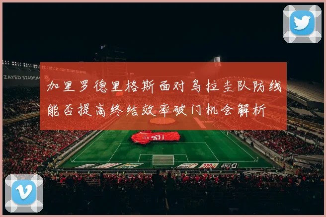 加里罗德里格斯面对乌拉圭队防线能否提高终结效率破门机会解析