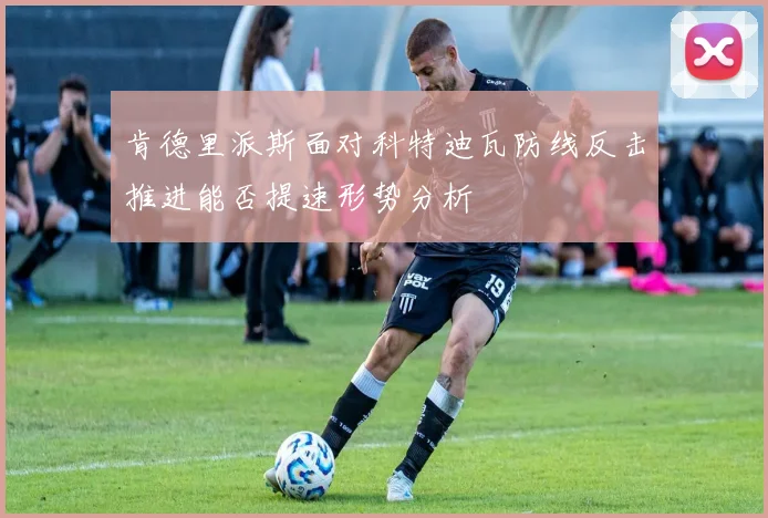 肯德里派斯面对科特迪瓦防线反击推进能否提速形势分析