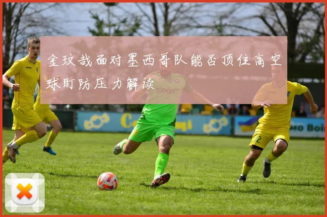金玟哉面对墨西哥队能否顶住高空球盯防压力解读