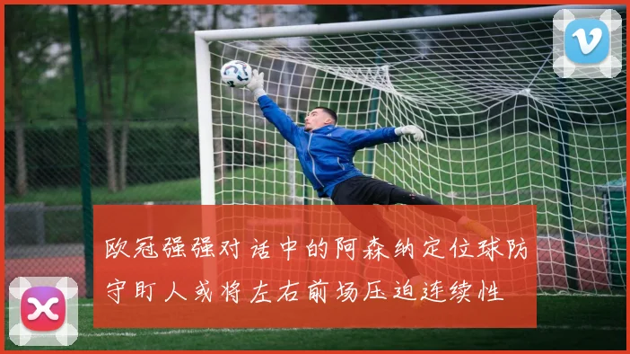 欧冠强强对话中的阿森纳定位球防守盯人或将左右前场压迫连续性